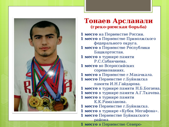 Тонаев Арсланали  (греко-римская борьба) 1 место на Первенстве России. 1 место в Первенстве Приволжского федерального округа. 1 место в Первенстве Республики Башкортостан. 1 место в турнире памяти Р.С.Сабанчиева. 1 место во Всероссийских соревнованиях. 1 место в Первенстве г.Махачкала. 1 место Первенстве г.Буйнакска памяти И.Н.Гайдарова. 1 место в турнире памяти Н.Б.Богаева. 1 место в турнире памяти А.Г.Ткачева. 1 место в турнире памяти К.К.Рамазанова. 1 место Первенстве г.Буйнакска. 1 место в турнире «Кубок Мегафона». 1 место Первенстве Буйнакского района. 1 место в Первенстве Северо-Кавказского Федерального округа. 1 место в республиканских соревнованиях. 3 место в турнире памяти Т.Л.Балдашинова. 