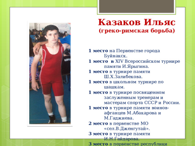 Казаков Ильяс  (греко-римская борьба) 1 место на Первенстве города Буйнакск. 1 место в XIV Всероссийском турнире памяти И.Ярыгина. 1 место в турнире памяти Ш.Х.Залибекова. 1 место в школьном турнире по шашкам. 1 место в турнире посвященном заслуженным тренерам и мастерам спорта СССР и России. 1 место в турнире памяти воинов-афганцев М.Абакарова и М.Гаджиева. 2 место в первенстве МО «сел.В.Дженгутай». 3 место в турнире памяти И.Н.Гайдарова. 3 место в первенстве республики Дагестан. 3 место в первенстве памяти Ахмедова М.Б. 