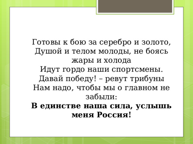   Готовы к бою за серебро и золото,  Душой и телом молоды, не боясь жары и холода  Идут гордо наши спортсмены.  Давай победу! – ревут трибуны  Нам надо, чтобы мы о главном не забыли:  В единстве наша сила, услышь меня Россия!    