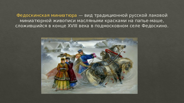 Федоскинская миниатюра — вид традиционной русской лаковой миниатюрной живописи масляными красками на папье-маше, сложившийся в конце XVIII века в подмосковном селе Федоскино. 
