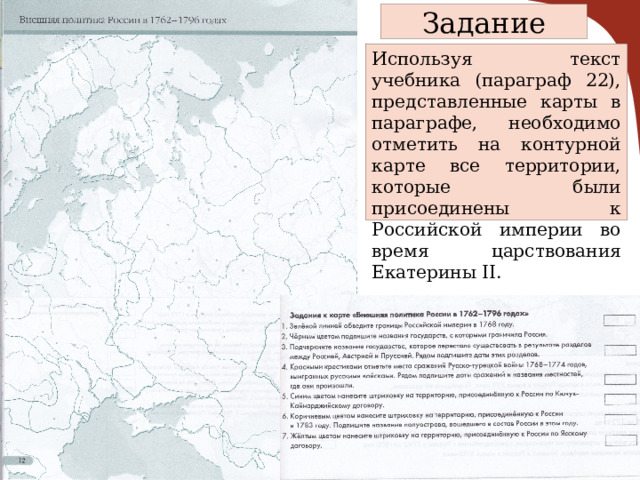 Задание Используя текст учебника (параграф 22), представленные карты в параграфе, необходимо отметить на контурной карте все территории, которые были присоединены к Российской империи во время царствования Екатерины II. 