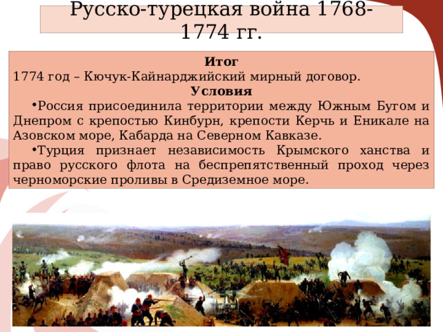 Русско-турецкая война 1768-1774 гг. Итог 1774 год – Кючук-Кайнарджийский мирный договор. Условия Россия присоединила территории между Южным Бугом и Днепром с крепостью Кинбурн, крепости Керчь и Еникале на Азовском море, Кабарда на Северном Кавказе. Турция признает независимость Крымского ханства и право русского флота на беспрепятственный проход через черноморские проливы в Средиземное море. 