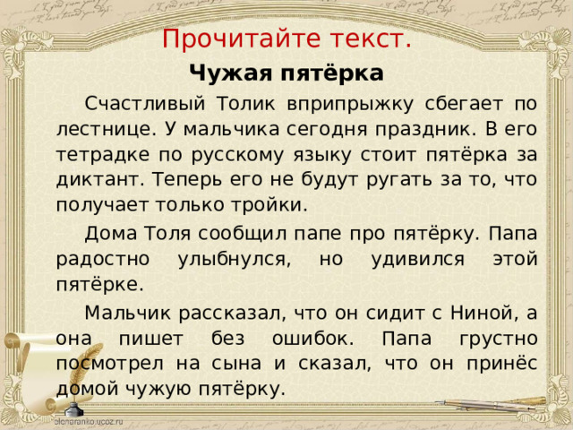 Прочитайте текст. Чужая пятёрка   Счастливый Толик вприпрыжку сбегает по лестнице. У мальчика сегодня праздник. В его тетрадке по русскому языку стоит пятёрка за диктант. Теперь его не будут ругать за то, что получает только тройки.   Дома Толя сообщил папе про пятёрку. Папа радостно улыбнулся, но удивился этой пятёрке.   Мальчик рассказал, что он сидит с Ниной, а она пишет без ошибок. Папа грустно посмотрел на сына и сказал, что он принёс домой чужую пятёрку.  