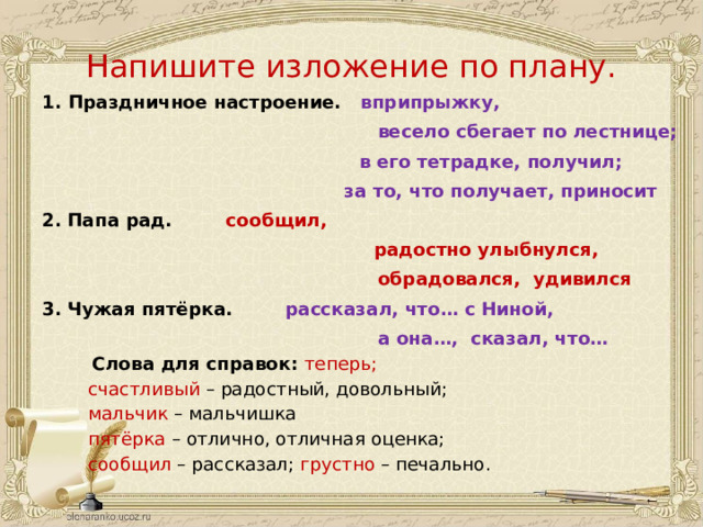 Напишите изложение по плану. 1. Праздничное настроение. вприпрыжку,  весело сбегает по лестнице;    в его тетрадке, получил;    за то, что получает, приносит 2.  Папа рад.     сообщил,    радостно улыбнулся,  обрадовался, удивился 3.  Чужая пятёрка.    рассказал, что… с Ниной,  а она…, сказал, что…    Слова для справок: теперь;    счастливый – радостный, довольный;    мальчик  – мальчишка    пятёрка  – отлично, отличная оценка;    сообщил – рассказал; грустно  – печально. 