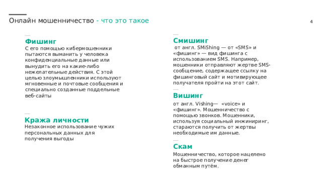 Онлайн мошенничество -  что это такое  Смишинг   от англ. SMiShing — от «SMS» и «фишинг» — вид фишинга с использованием SMS. Например, мошенники отправляют жертве SMS-сообщение, содержащее ссылку на фишинговый сайт и мотивирующее получателя пройти на этот сайт.  Фишинг  С его помощью кибермошенники пытаются выманить у человека конфиденциальные данные или вынудить его на какие-либо нежелательные действия. С этой целью злоумышленники используют мгновенные и почтовые сообщения и специально созданные поддельные веб-сайты  Вишинг от англ. Vishing— «voice» и «фишинг». Мошенничество с помощью звонков. Мошенники, используя социальный инжиниринг, стараются получить от жертвы необходимые им данные.  Кража личности  Незаконное использование чужих персональных данных для получения выгоды  Скам Мошенничество, которое нацелено на быстрое получение денег обманным путём. 