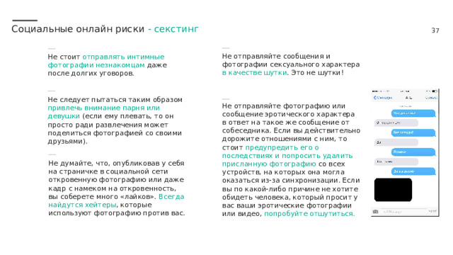 Социальные онлайн риски - секстинг Не отправляйте сообщения и фотографии сексуального характера в качестве шутки . Это не шутки! Не стоит отправлять интимные фотографии незнакомцам даже после долгих уговоров. Не следует пытаться таким образом привлечь внимание парня или девушки (если ему плевать, то он просто ради развлечения может поделиться фотографией со своими друзьями).  Не отправляйте фотографию или сообщение эротического характера в ответ на такое же сообщение от собеседника. Если вы действительно дорожите отношениями с ним, то стоит предупредить его о последствиях и попросить удалить присланную фотографию со всех устройств, на которых она могла оказаться из-за синхронизации. Если вы по какой-либо причине не хотите обидеть человека, который просит у вас ваши эротические фотографии или видео, попробуйте отшутиться. Не думайте, что, опубликовав у себя на страничке в социальной сети откровенную фотографию или даже кадр с намеком на откровенность, вы соберете много «лайков». Всегда найдутся хейтеры , которые используют фотографию против вас. 
