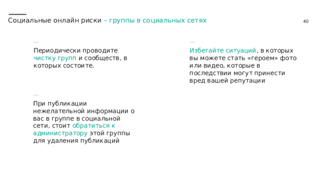 Социальные онлайн риски – группы в социальных сетях Периодически проводите чистку групп и сообществ, в которых состоите. Избегайте ситуаций , в которых вы можете стать «героем» фото или видео, которые в последствии могут принести вред вашей репутации При публикации нежелательной информации о вас в группе в социальной сети, стоит обратиться к администратору этой группы для удаления публикаций 