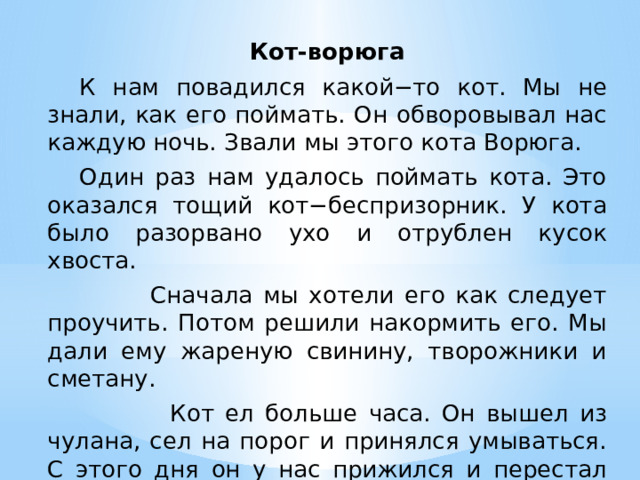 Кот-ворюга  К нам повадился какой−то кот. Мы не знали, как его поймать. Он обворовывал нас каждую ночь. Звали мы этого кота Ворюга.  Один раз нам удалось поймать кота. Это оказался тощий кот−беспризорник. У кота было разорвано ухо и отрублен кусок хвоста.  Сначала мы хотели его как следует проучить. Потом решили накормить его. Мы дали ему жареную свинину, творожники и сметану.  Кот ел больше часа. Он вышел из чулана, сел на порог и принялся умываться. С этого дня он у нас прижился и перестал воровать.  Упр. 48 тетрадь  