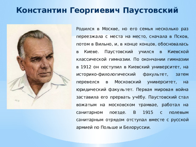 Константин Георгиевич Паустовский Родился в Москве, но его семья несколько раз переезжала с места на место, сначала в Псков, потом в Вильно, и, в конце концов, обосновалась в Киеве. Паустовский учился в Киевской классической гимназии. По окончании гимназии в 1912 он поступил в Киевский университет, на историко-филологический факультет, затем перевелся в Московский университет, на юридический факультет. Первая мировая война заставила его прервать учёбу. Паустовский стал вожатым на московском трамвае, работал на санитарном поезде. В 1915 с полевым санитарным отрядом отступал вместе с русской армией по Польше и Белоруссии.  