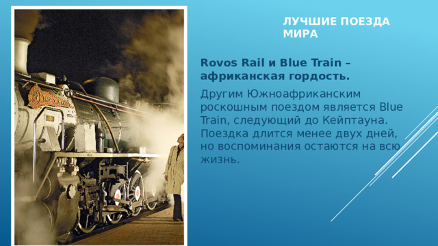 Лучшие поезда мира   Rovos Rail и Blue Train – африканская гордость. Другим Южноафриканским роскошным поездом является Blue Train, следующий до Кейптауна. Поездка длится менее двух дней, но воспоминания остаются на всю жизнь.   