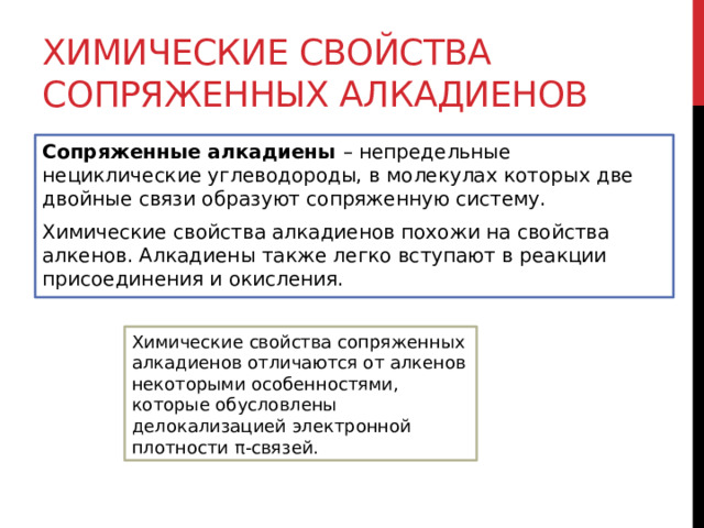 Химические свойства сопряженных алкадиенов Сопряженные алкадиены  – непредельные нециклические углеводороды, в молекулах которых две двойные связи образуют сопряженную систему.  Химические свойства алкадиенов похожи на свойства алкенов. Алкадиены также легко вступают в реакции присоединения и окисления. Химические свойства сопряженных алкадиенов отличаются от алкенов некоторыми особенностями, которые обусловлены делокализацией электронной плотности π-связей. 