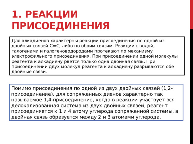 1. Реакции присоединения Для алкадиенов характерны реакции присоединения по одной из двойных связей С=С, либо по обоим связям. Реакции с водой, галогенами и галогеноводородами протекают по механизму электрофильного присоединения. При присоединении одной молекулы реагента к алкадиену рвется только одна двойная связь. При присоединении двух молекул реагента к алкадиену разрываются обе двойные связи. Помимо присоединения по одной из двух двойных связей (1,2-присоединение), для сопряженных диенов характерно так называемое 1,4-присоединение, когда в реакции участвует вся делокализованная система из двух двойных связей, реагент присоединяется к 1 и 4 атому углерода сопряженной системы, а двойная связь образуется между 2 и 3 атомами углерода. 