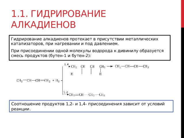 1.1. Гидрирование алкадиенов Гидрирование алкадиенов протекает в присутствии металлических катализаторов, при нагревании и под давлением. При присоединении одной молекулы водорода к дивинилу образуется смесь продуктов (бутен-1 и бутен-2):  Соотношение продуктов 1,2- и 1,4- присоединения зависит от условий реакции. 