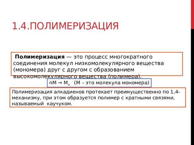 1.4.Полимеризация   Полимеризация  — это процесс многократного соединения молекул низкомолекулярного вещества (мономера) друг с другом с образованием высокомолекулярного вещества (полимера). nM → M n    (M – это молекула мономера) Полимеризация алкадиенов протекает преимущественно по 1,4-механизму, при этом образуется полимер с кратными связями, называемый каучуком. 