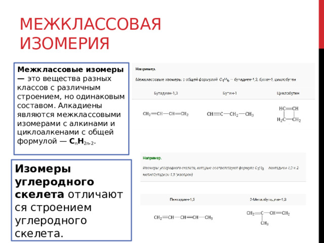 Межклассовая изомерия Межклассовые изомеры —  это вещества разных классов с различным строением, но одинаковым составом. Алкадиены являются межклассовыми изомерами с алкинами и циклоалкенами с общей формулой —  C n H 2n-2 . Изомеры углеродного скелета  отличаются строением углеродного скелета. 