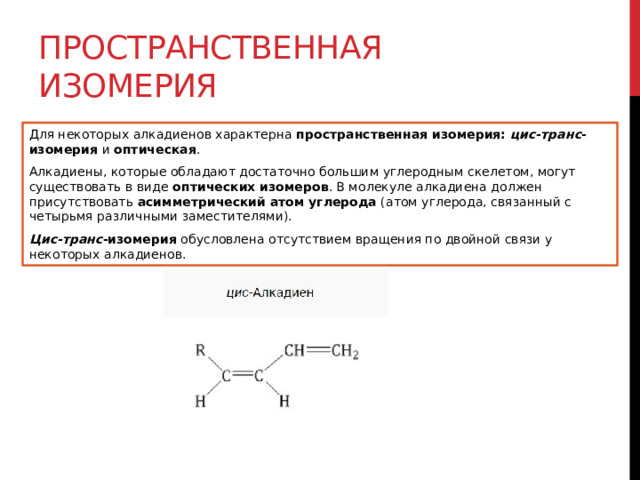 Пространственная изомерия Для некоторых алкадиенов характерна  пространственная изомерия:   цис-транс -изомерия  и  оптическая . Алкадиены, которые обладают достаточно большим углеродным скелетом, могут существовать в виде  оптических изомеров . В молекуле алкадиена должен присутствовать  асимметрический   атом углерода  (атом углерода, связанный с четырьмя различными заместителями). Цис-транс -изомерия  обусловлена отсутствием вращения по двойной связи у некоторых алкадиенов. 