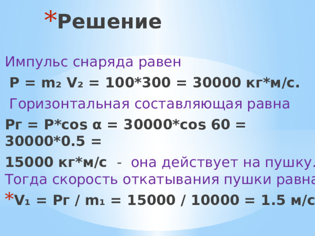 Решение Импульс снаряда равен  P = m₂ V₂ = 100*300 = 30000 кг*м/с.  Горизонтальная составляющая равна Рг = Р*cos α = 30000*cos 60 = 30000*0.5 = 15000 кг*м/с  -   она действует на пушку.  Тогда скорость откатывания пушки равна V₁ = Pг / m₁ = 15000 / 10000 = 1.5 м/с.. 
