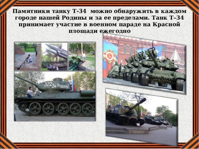Памятники танку Т-34 можно обнаружить в каждом городе нашей Родины и за ее пределами. Танк Т–34 принимает участие в военном параде на Красной площади ежегодно    