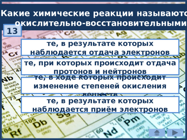 Какие химические реакции называются  окислительно-восстановительными? 13 те, в результате которых наблюдается отдача электронов те, при которых происходит отдача протонов и нейтронов те, в ходе которых происходит изменение степеней окисления веществ те, в результате которых наблюдается приём электронов 