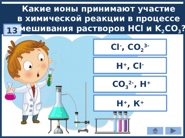 Какие ионы принимают участие в химической реакции в процессе смешивания растворов HCl и K 2 CO 3 ? 13 Cl - , СO 2 3- Н + , Cl -  СO 3 2- , Н + Н + , К + 