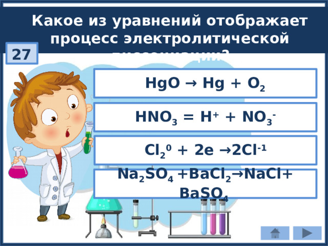 Какое из уравнений отображает процесс электролитической диссоциации? 27 НgO → Hg + O 2 HNO 3 = H + + NO 3 - Cl 2 0 + 2e →2Cl -1 Na 2 SO 4 +BaCl 2 →NaCl+ BaSO 4 
