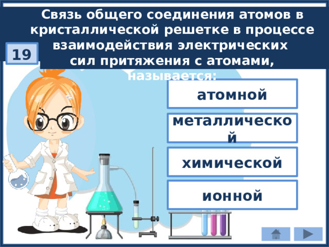 Связь общего соединения атомов в кристаллической решетке в процессе взаимодействия электрических сил притяжения с атомами, называется: 19 атомной металлической химической ионной 