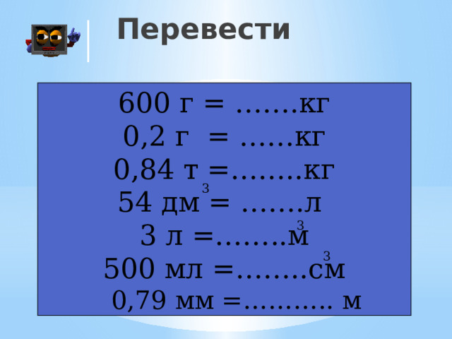 Перевести 600 г = …….кг 0,2 г = ……кг 0,84 т =……..кг 54 дм = …….л 3 л =……..м 500 мл =……..см  0,79 мм =……….. м 3 3 3 