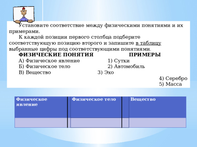 Установите соответствие между физическими понятиями и их примерами. К каждой позиции первого столбца подберите соответствующую позицию второго и запишите в таблицу выбранные цифры под соответствующими понятиями . ФИЗИЧЕСКИЕ ПОНЯТИЯ     ПРИМЕРЫ A) Физическое явление    1) Сутки Б) Физическое тело     2) Автомобиль B) Вещество      3) Эхо  4) Серебро  5) Масса Физическое явление Физическое тело     Вещество   Физическое явление   Физическое тело Вещество     