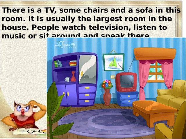 There is a TV, some chairs and a sofa in this room. It is usually the largest room in the house. People watch television, listen to music or sit around and speak there. 