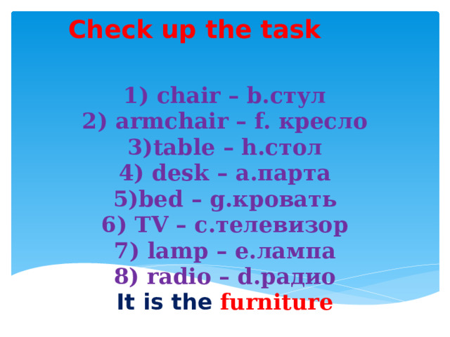 Check up the task 1) chair – b.стул  2) armchair – f. кресло  3)table – h.стол  4) desk – a.парта  5)bed – g.кровать  6) TV – c.телевизор  7) lamp – e.лампа  8) radio – d.радио  It is the furniture 