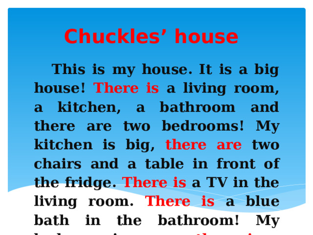 Chuckles’ house This is my house. It is a big house! There is a living room, a kitchen, a bathroom and there are two bedrooms! My kitchen is big, there are two chairs and a table in front of the fridge. There is a TV in the living room. There is a blue bath in the bathroom! My bedroom is green, there is a teddy bear on my bed. My house is very nice! 
