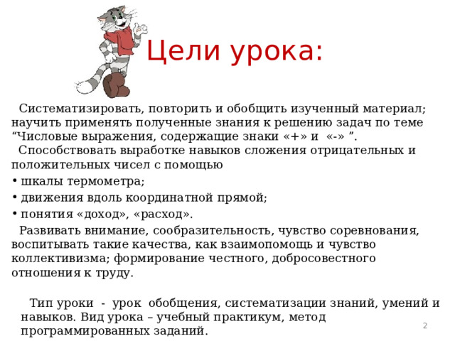 Цели урока:  Систематизировать, повторить и обобщить изученный материал; научить применять полученные знания к решению задач по теме “Числовые выражения, содержащие знаки «+» и «-» ”.  Способствовать выработке навыков сложения отрицательных и положительных чисел с помощью шкалы термометра; движения вдоль координатной прямой; понятия «доход», «расход».  Развивать внимание, сообразительность, чувство соревнования, воспитывать такие качества, как взаимопомощь и чувство коллективизма; формирование честного, добросовестного отношения к труду.    Тип уроки - урок обобщения, систематизации знаний, умений и навыков. Вид урока – учебный практикум, метод программированных заданий.  