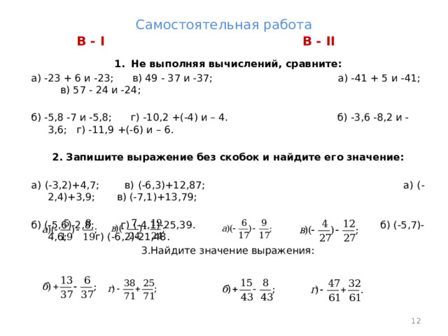 Самостоятельная работа В - II В - I Не выполняя вычислений, сравните: а) -23 + 6 и -23; в) 49 - 37 и -37; а) -41 + 5 и -41; в) 57 - 24 и -24; б) -5,8 -7 и -5,8; г) -10,2 +(-4) и – 4. б) -3,6 -8,2 и -3,6; г) -11,9 +(-6) и – 6. 2. Запишите выражение без скобок и найдите его значение: а) (-3,2)+4,7; в) (-6,3)+12,87; а) (-2,4)+3,9; в) (-7,1)+13,79; б) (-5,6)-2,8; г) (-4,1)-25,39. б) (-5,7)-4,6; г) (-6,2)-21,48. 3.Найдите значение выражения:  