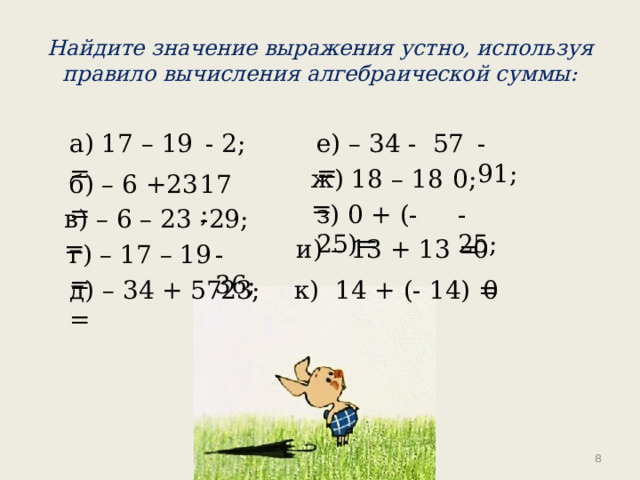 Найдите значение выражения устно, используя правило вычисления алгебраической суммы: а) 17 – 19 = - 2; е) – 34 - 57 = - 91; 0; ж) 18 – 18 = б) – 6 +23 = 17; -25; з) 0 + (-25)= в) – 6 – 23 = -29; и) – 13 + 13 = 0 г) – 17 – 19 = -36; 23; д) – 34 + 57 = 0 к) 14 + (- 14) =  