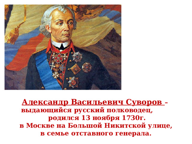Александр Васильевич Суворов – выдающийся русский полководец,  родился 13 ноября 1730г. в Москве на Большой Никитской улице,  в семье отставного генерала. 