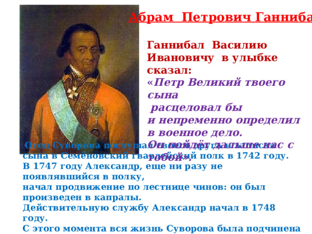 Абрам Петрович Ганнибал Ганнибал Василию Ивановичу в улыбке сказал: « Петр Великий твоего сына  расцеловал бы и непременно определил в военное дело. Он пойдёт дальше нас с тобой».  Отец Суворова послушал своего друга  и записал сына в Семёновский гвардейский полк в 1742 году. В 1747 году Александр, еще ни разу не появлявшийся в полку, начал продвижение по лестнице чинов: он был произведен в капралы. Действительную службу Александр начал в 1748 году. С этого момента вся жизнь Суворова была подчинена военной службе. 