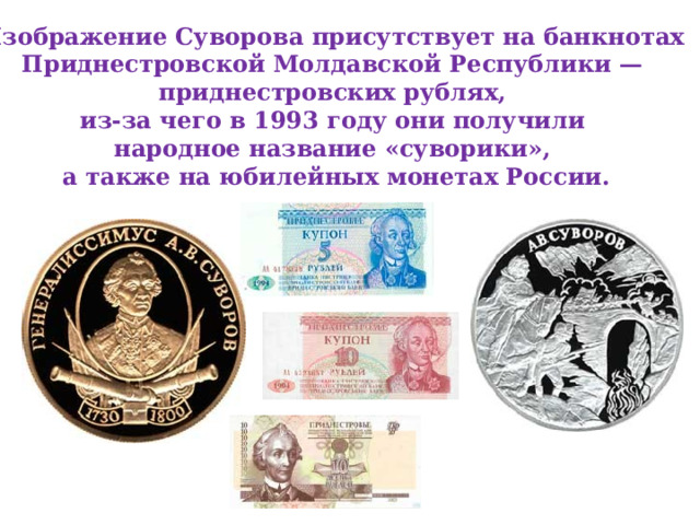 Изображение Суворова присутствует на банкнотах Приднестровской Молдавской Республики — приднестровских рублях, из-за чего в 1993 году они получили народное название «суворики», а также на юбилейных монетах России. 