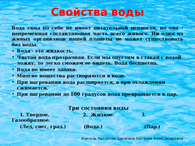 Свойства воды Вода сама по себе не имеет питательной ценности, но она – непременная составляющая часть всего живого. Ни один из живых организмов нашей планеты не может существовать без воды. Вода - это жидкость. Чистая вода прозрачная. Если мы опустим в стакан с водой ложку, то легко сможем ее видеть. Вода бесцветна. Вода не имеет запаха. Многие вещества растворяются в воде. При нагревании вода расширяется, а при охлаждении сжимается. При нагревании до 100 градусов вода превращается в пар.   Три состояния воды  1. Твердое.   2. Жидкое. 3. Газообразное.  (Лед, снег, град.) (Вода.) (Пар.)  Учитель биологии Щепкина Наталия Александровна 