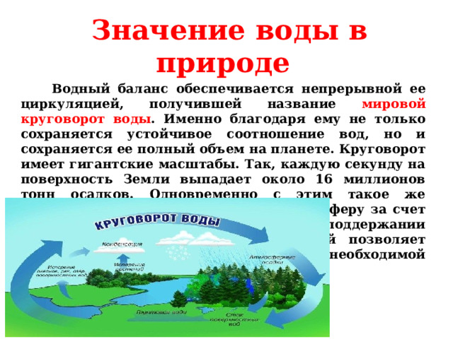  Значение воды в природе  Водный баланс обеспечивается непрерывной ее циркуляцией, получившей название мировой круговорот воды . Именно благодаря ему не только сохраняется устойчивое соотношение вод, но и сохраняется ее полный объем на планете. Круговорот имеет гигантские масштабы. Так, каждую секунду на поверхность Земли выпадает около 16 миллионов тонн осадков. Одновременно с этим такое же количество влаги возвращается в атмосферу за счет испарения. Так природа позаботилась о поддержании водного баланса на планете, который позволяет обеспечивать все организмы жизненно необходимой влагой.       Учитель биологии Щепкина Наталия Александровна  