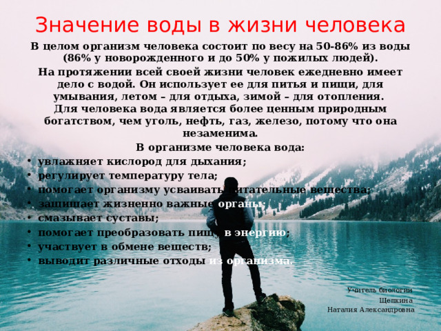 Значение воды в жизни человека В целом организм человека состоит по весу на 50-86% из воды (86% у новорожденного и до 50% у пожилых людей). На протяжении всей своей жизни человек ежедневно имеет дело с водой. Он использует ее для питья и пищи, для умывания, летом – для отдыха, зимой – для отопления.   Для человека вода является более ценным природным богатством, чем уголь, нефть, газ, железо, потому что она незаменима. В организме человека вода: увлажняет кислород для дыхания; регулирует температуру тела; помогает организму усваивать питательные вещества; защищает жизненно важные органы; смазывает суставы; помогает преобразовать пищу в энергию ; участвует в обмене веществ; выводит различные отходы из  организма.  Учитель биологии Щепкина Наталия Александровна  