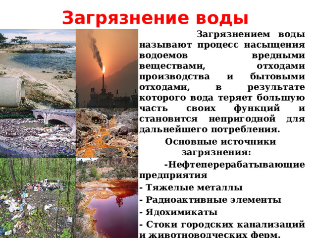 Загрязнение воды  Загрязнением воды называют процесс насыщения водоемов вредными веществами, отходами производства и бытовыми отходами, в результате которого вода теряет большую часть своих функций и становится непригодной для дальнейшего потребления.  Основные источники загрязнения:  -Нефтеперерабатывающие предприятия - Тяжелые металлы - Радиоактивные элементы - Ядохимикаты - Стоки городских канализаций и животноводческих ферм. - Бытовые отходы  Учитель биологии Щепкина Наталия Александровна 