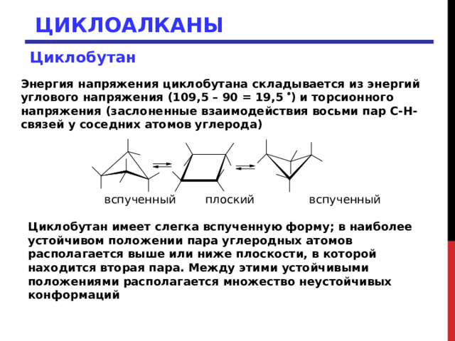 ЦИКЛОАЛКАНЫ Циклобутан Энергия напряжения циклобутана складывается из энергий углового напряжения (109,5 – 90 = 19,5  ) и торсионного напряжения (заслоненные взаимодействия восьми пар С-Н-связей у соседних атомов углерода)  вспученный плоский вспученный Циклобутан имеет слегка вспученную форму; в наиболее устойчивом положении пара углеродных атомов располагается выше или ниже плоскости, в которой находится вторая пара. Между этими устойчивыми положениями располагается множество неустойчивых конформаций 