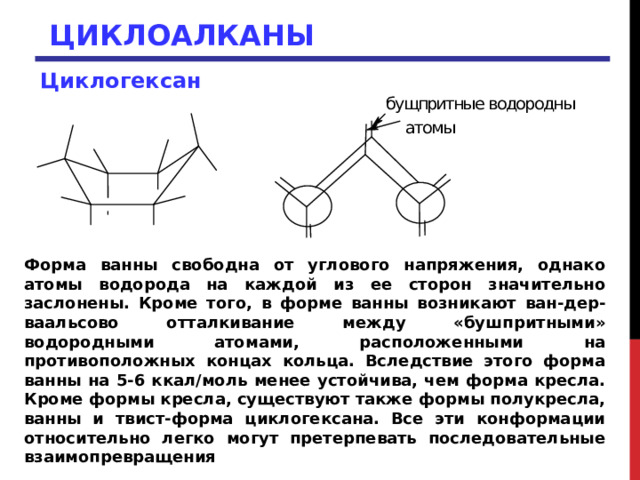 ЦИКЛОАЛКАНЫ Циклогексан  Форма ванны свободна от углового напряжения, однако атомы водорода на каждой из ее сторон значительно заслонены. Кроме того, в форме ванны возникают ван-дер-ваальсово отталкивание между «бушпритными» водородными атомами, расположенными на противоположных концах кольца. Вследствие этого форма ванны на 5-6 ккал/моль менее устойчива, чем форма кресла. Кроме формы кресла, существуют также формы полукресла, ванны и твист-форма циклогексана. Все эти конформации относительно легко могут претерпевать последовательные взаимопревращения 