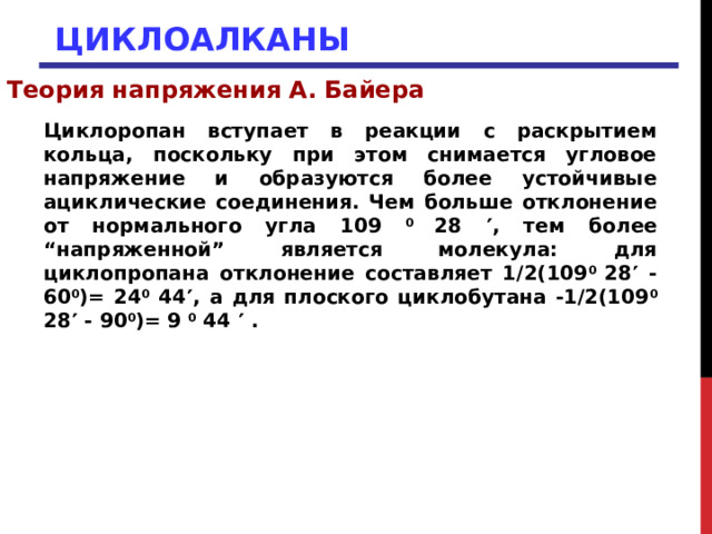 ЦИКЛОАЛКАНЫ Теория напряжения А. Байера Циклоропан вступает в реакции с раскрытием кольца, поскольку при этом снимается угловое напряжение и образуются более устойчивые ациклические соединения. Чем больше отклонение от нормального угла 109 0 28  , тем более “напряженной” является молекула: для циклопропана отклонение составляет 1/2(109 0 28  - 60 0 )= 24 0 44  , а для плоского циклобутана -1/2(109 0 28  - 90 0 )= 9 0 44  . 