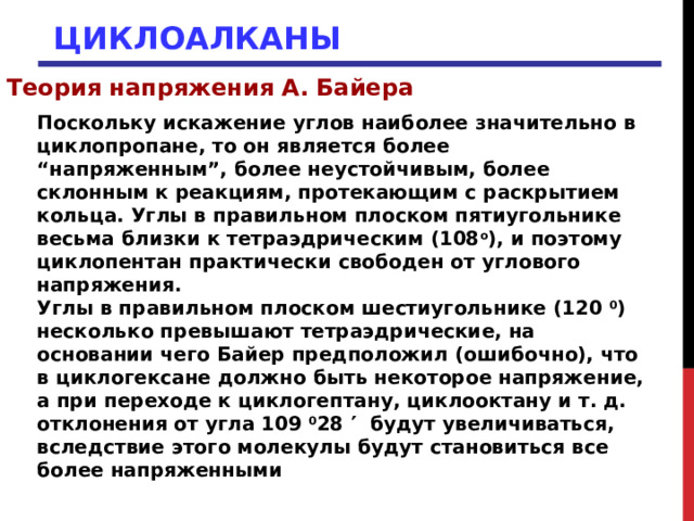 ЦИКЛОАЛКАНЫ Теория напряжения А. Байера Поскольку искажение углов наиболее значительно в циклопропане, то он является более “напряженным”, более неустойчивым, более склонным к реакциям, протекающим с раскрытием кольца. Углы в правильном плоском пятиугольнике весьма близки к тетраэдрическим (108 о ), и поэтому циклопентан практически свободен от углового напряжения. Углы в правильном плоском шестиугольнике (120 0 ) несколько превышают тетраэдрические, на основании чего Байер предположил (ошибочно), что в циклогексане должно быть некоторое напряжение, а при переходе к циклогептану, циклооктану и т. д. отклонения от угла 109 0 28  будут увеличиваться, вследствие этого молекулы будут становиться все более напряженными 