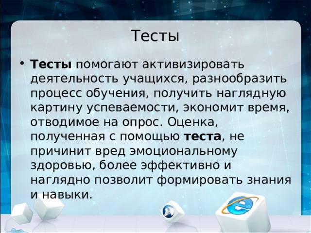 Тесты Тесты  помогают активизировать деятельность учащихся, разнообразить процесс обучения, получить наглядную картину успеваемости, экономит время, отводимое на опрос. Оценка, полученная с помощью  теста , не причинит вред эмоциональному здоровью, более эффективно и наглядно позволит формировать знания и навыки. 