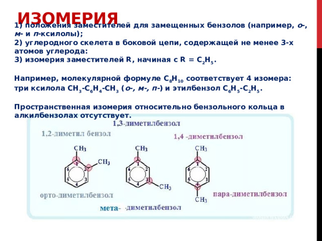 Изомерия 1) положения заместителей для замещенных бензолов (например, о -, м - и п -ксилолы);  2) углеродного скелета в боковой цепи, содержащей не менее 3-х атомов углерода: 3) изомерия заместителей R, начиная с R = С 2 Н 5 .  Например, молекулярной формуле С 8 Н 10 соответствует 4 изомера:  три ксилола CH 3 -C 6 H 4 -CH 3 ( о-, м-, п- ) и этилбензол C 6 H 5 -C 2 H 5 .  Пространственная изомерия относительно бензольного кольца в алкилбензолах отсутствует. 