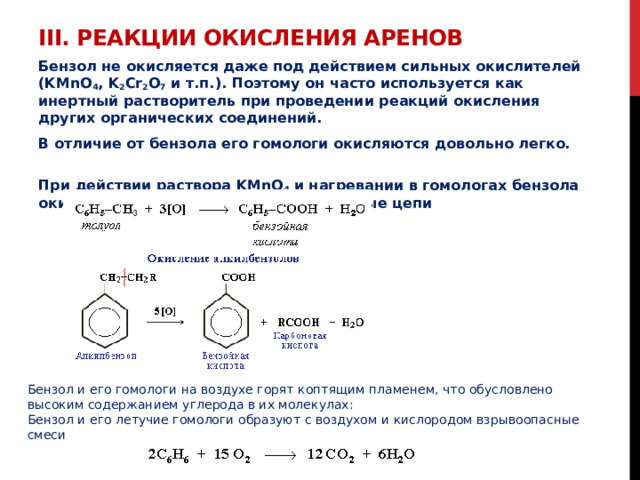 III. Реакции окисления аренов   Бензол не окисляется даже под действием сильных окислителей  (KMnO 4 , K 2 Cr 2 O 7 и т.п.). Поэтому он часто используется как инертный растворитель при проведении реакций окисления других органических соединений. В отличие от бензола его гомологи окисляются довольно легко.   При действии раствора KMnO 4 и нагревании в гомологах бензола окислению подвергаются только боковые цепи  Бензол и его гомологи на воздухе горят коптящим пламенем, что обусловлено высоким содержанием углерода в их молекулах: Бензол и его летучие гомологи образуют с воздухом и кислородом взрывоопасные смеси 