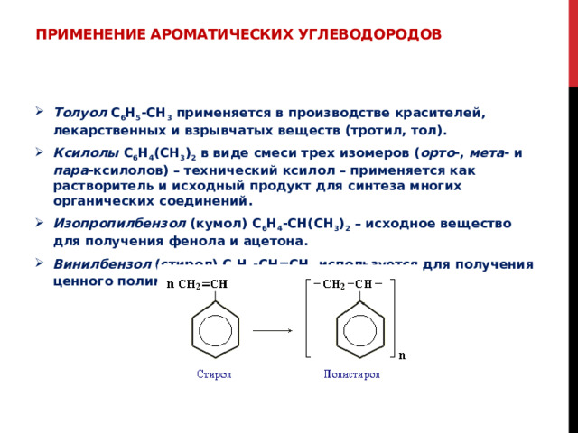Применение ароматических углеводородов   Толуол С 6 Н 5 -СН 3 применяется в производстве красителей, лекарственных и взрывчатых веществ (тротил, тол). Ксилолы С 6 Н 4 (СН 3 ) 2 в виде смеси трех изомеров ( орто -, мета - и пара -ксилолов) – технический ксилол – применяется как растворитель и исходный продукт для синтеза многих органических соединений. Изопропилбензол (кумол) С 6 Н 4 -СН(СН 3 ) 2 – исходное вещество для получения фенола и ацетона. Винилбензол (стирол) C 6 H 5 -CН=СН 2 используется для получения ценного полимерного материала полистирола 