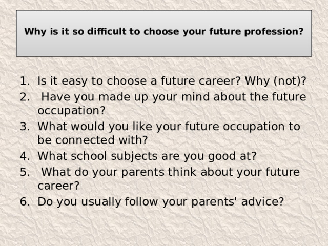  Why is it so difficult to choose your future profession?   Is it easy to choose a future career? Why (not)?  Have you made up your mind about the future occupation? What would you like your future occupation to be connected with? What school subjects are you good at?  What do your parents think about your future career? Do you usually follow your parents' advice? 
